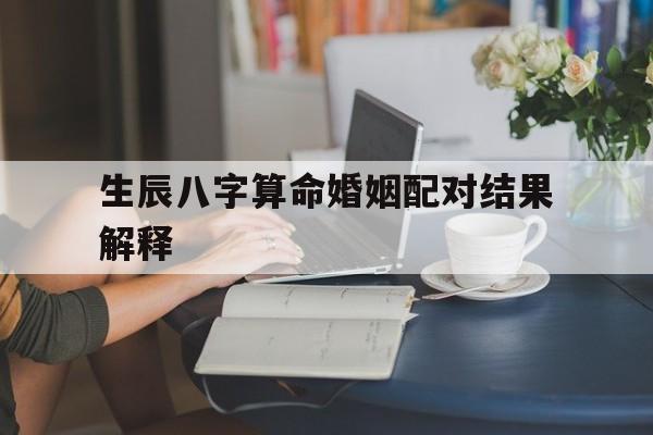 生辰八字算命婚姻配对结果解释(生辰八字算命婚姻配对是怎么算的)